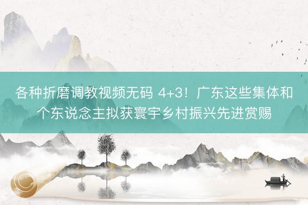 各种折磨调教视频无码 4+3！广东这些集体和个东说念主拟获寰宇乡村振兴先进赏赐