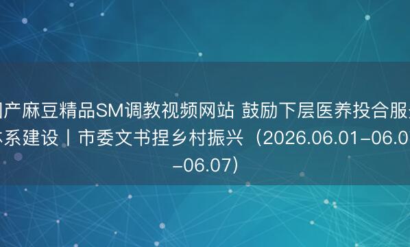 国产麻豆精品SM调教视频网站 鼓励下层医养投合服务体系建设丨市委文书捏乡村振兴（2026.06.01-06.07）