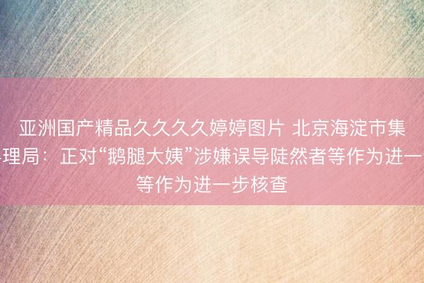 亚洲国产精品久久久久婷婷图片 北京海淀市集监督料理局：正对“鹅腿大姨”涉嫌误导陡然者等作为进一步核查