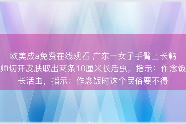 欧美成a免费在线观看 广东一女子手臂上长鹌鹑蛋大小肿包，医师切开皮肤取出两条10厘米长活虫，指示：作念饭时这个民俗要不得