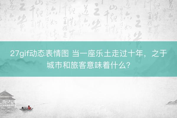 27gif动态表情图 当一座乐土走过十年，之于城市和旅客意味着什么？