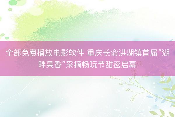 全部免费播放电影软件 重庆长命洪湖镇首届“湖畔果香”采摘畅玩节甜密启幕