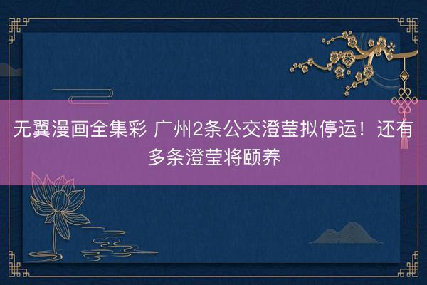 无翼漫画全集彩 广州2条公交澄莹拟停运！还有多条澄莹将颐养
