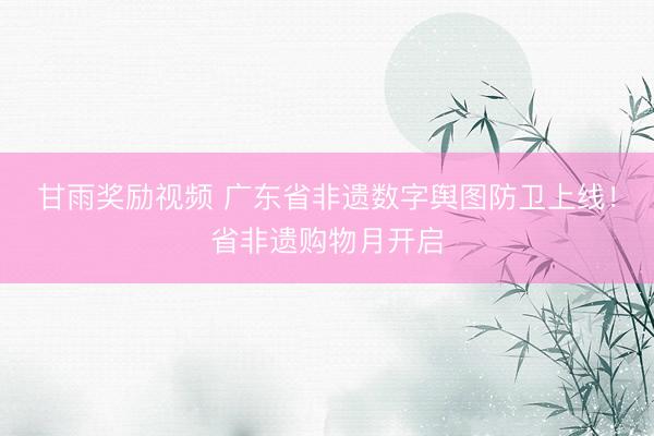 甘雨奖励视频 广东省非遗数字舆图防卫上线！省非遗购物月开启