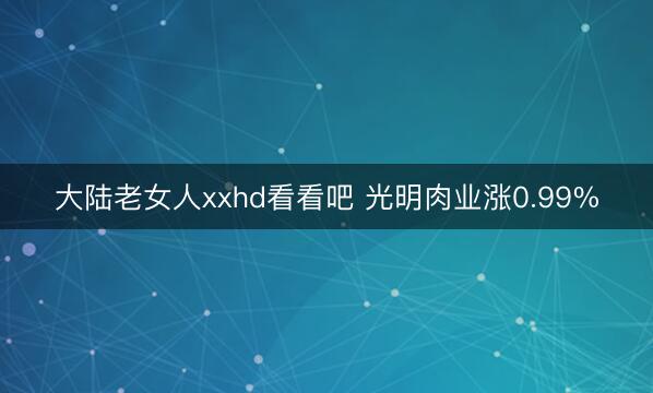 大陆老女人xxhd看看吧 光明肉业涨0.99%