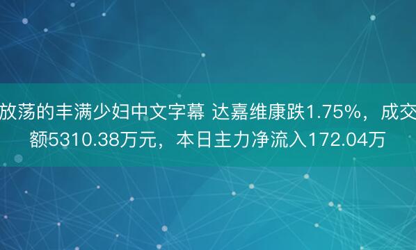 放荡的丰满少妇中文字幕 达嘉维康跌1.75%，成交额5310.38万元，本日主力净流入172.04万