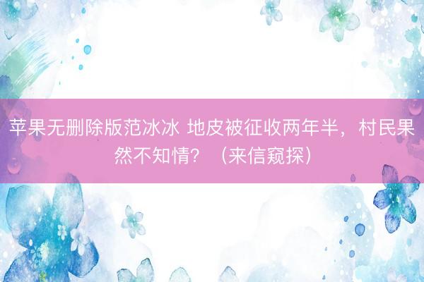 苹果无删除版范冰冰 地皮被征收两年半，村民果然不知情？（来信窥探）