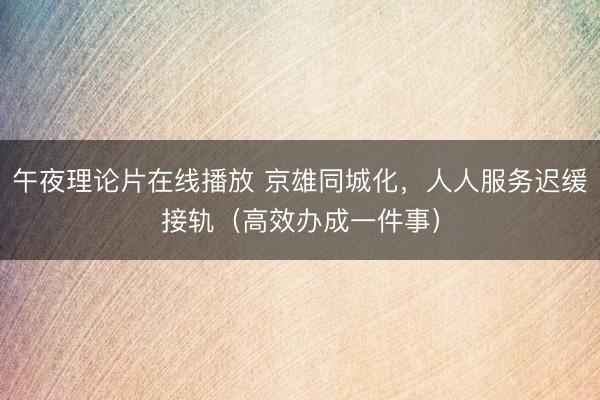 午夜理论片在线播放 京雄同城化，人人服务迟缓接轨（高效办成一件事）