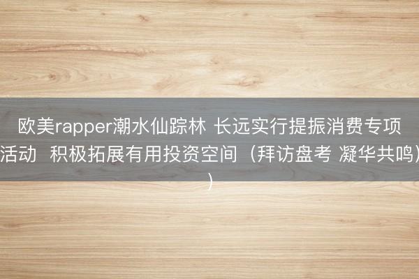 欧美rapper潮水仙踪林 长远实行提振消费专项活动  积极拓展有用投资空间（拜访盘考 凝华共鸣）