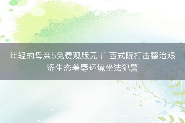 年轻的母亲5免费观版无 广西式院打击整治艰涩生态羞辱环境坐法犯警