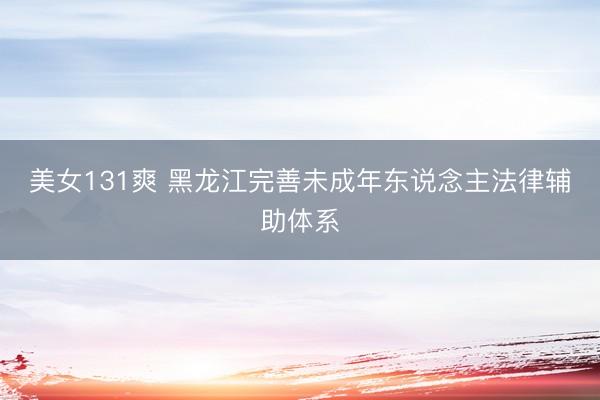 美女131爽 黑龙江完善未成年东说念主法律辅助体系