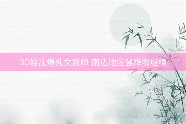 3D婬乱爆乳女教师 南边地区强降雨继续