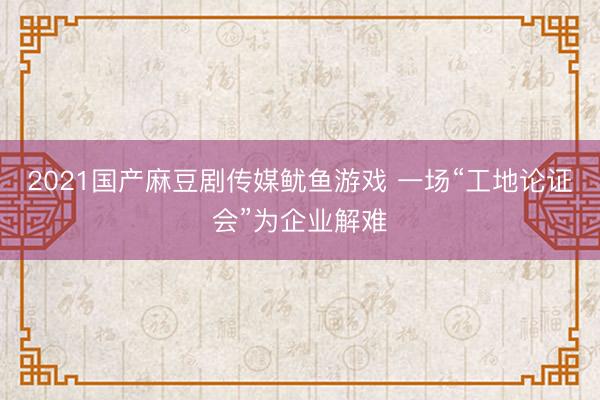 2021国产麻豆剧传媒鱿鱼游戏 一场“工地论证会”为企业解难