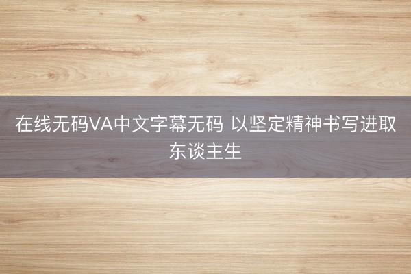 在线无码VA中文字幕无码 以坚定精神书写进取东谈主生