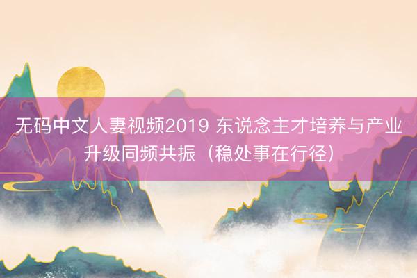 无码中文人妻视频2019 东说念主才培养与产业升级同频共振（稳处事在行径）