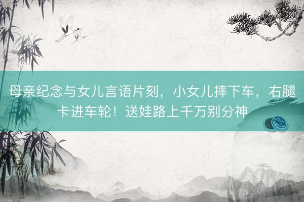 母亲纪念与女儿言语片刻，小女儿摔下车，右腿卡进车轮！送娃路上千万别分神