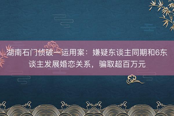 湖南石门侦破一运用案：嫌疑东谈主同期和6东谈主发展婚恋关系，骗取超百万元