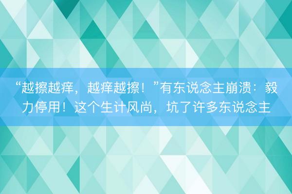 “越擦越痒，越痒越擦！”有东说念主崩溃：毅力停用！这个生计风尚，坑了许多东说念主