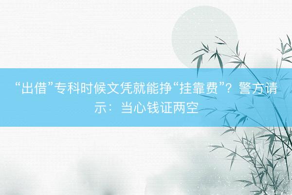 “出借”专科时候文凭就能挣“挂靠费”？警方请示：当心钱证两空