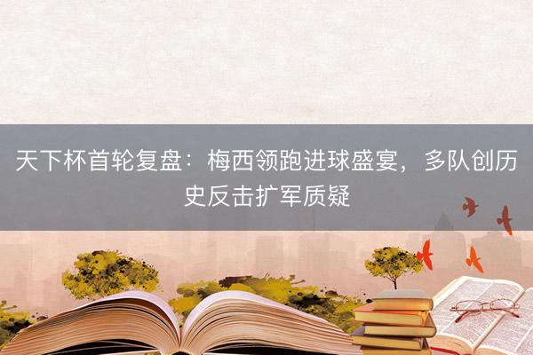 天下杯首轮复盘：梅西领跑进球盛宴，多队创历史反击扩军质疑