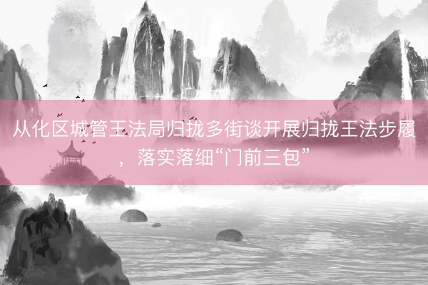 从化区城管王法局归拢多街谈开展归拢王法步履，落实落细“门前三包”