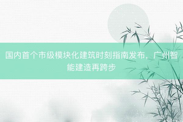 国内首个市级模块化建筑时刻指南发布，广州智能建造再跨步