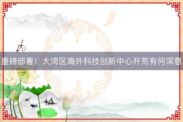 重磅部署！大湾区海外科技创新中心开荒有何深意