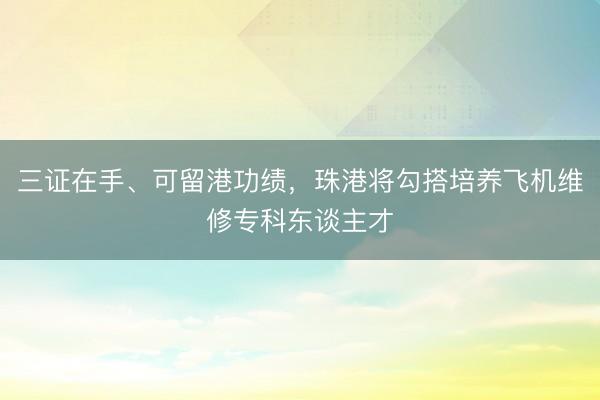 三证在手、可留港功绩，珠港将勾搭培养飞机维修专科东谈主才