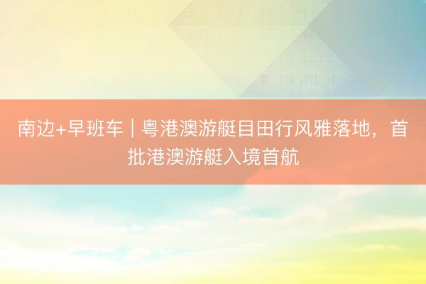 南边+早班车 | 粤港澳游艇目田行风雅落地，首批港澳游艇入境首航