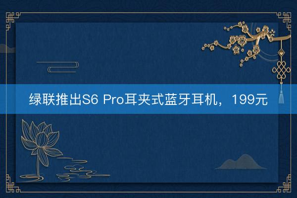 绿联推出S6 Pro耳夹式蓝牙耳机，199元