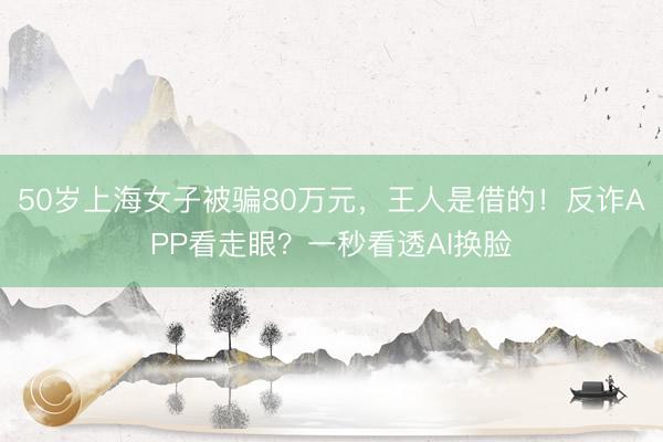 50岁上海女子被骗80万元，王人是借的！反诈APP看走眼？一秒看透AI换脸