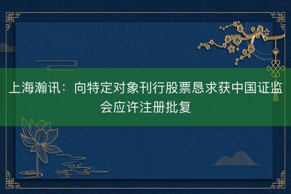 上海瀚讯：向特定对象刊行股票恳求获中国证监会应许注册批复